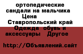 ортопедические сандали на мальчика › Цена ­ 2 000 - Ставропольский край Одежда, обувь и аксессуары » Другое   